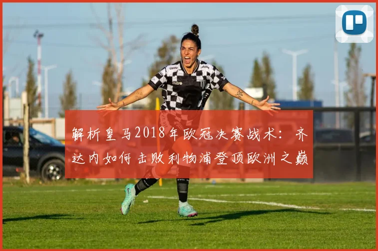 解析皇马2018年欧冠决赛战术:齐达内如何击败利物浦登顶欧洲之巅