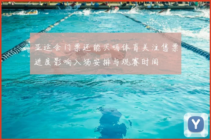 亚运会门票还能买吗体育关注售票进度影响入场安排与观赛时间