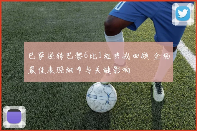 巴萨逆转巴黎6比1经典战回顾 全场最佳表现细节与关键影响